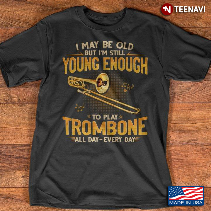 I May Be Old But I'm Still Young Enough To Play Trombone All Day Every Day