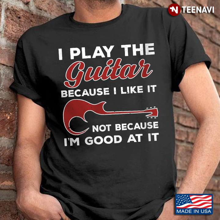I Play The Guitar Because I Like It Not Because I’m Good At It Guitar Lovers New Style