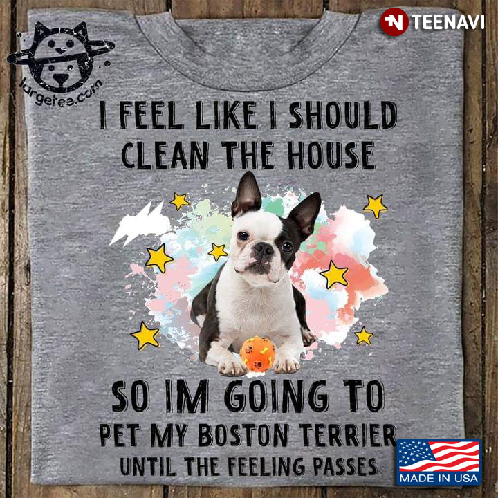 I Feel Like I Should Clean The House So I’m Going To Pet My Boston Terrier Until The Feeling Passes