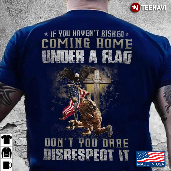 If You Haven't Risked Coming Home Under A Flag Don't You Dare Disrespect It Cross Kneeling Soldier