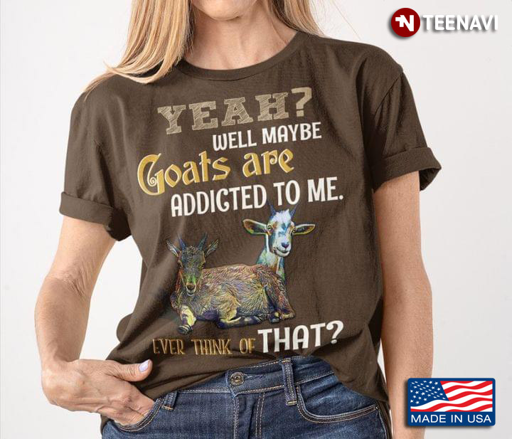 Yeah Well Maybe Goats Are Addicted To Me Ever Think Of That
