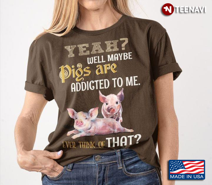 Yeah Well Maybe Pigs Are Addicted To Me Ever Think Of That For Farmer