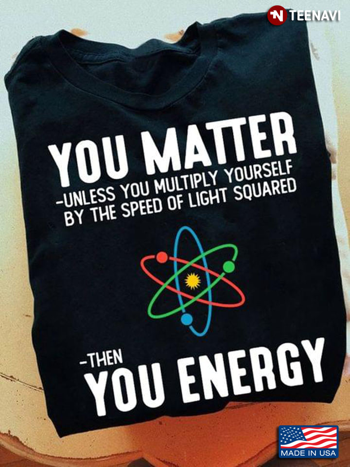 You Matter Unless You Multiply Yourself By The Speed Of Light Squared Then You Energy For Science