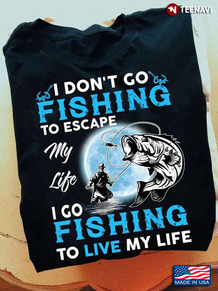 I Don't Go Fishing To Escape My Life I Go Fishing To Live My Life For Fisher