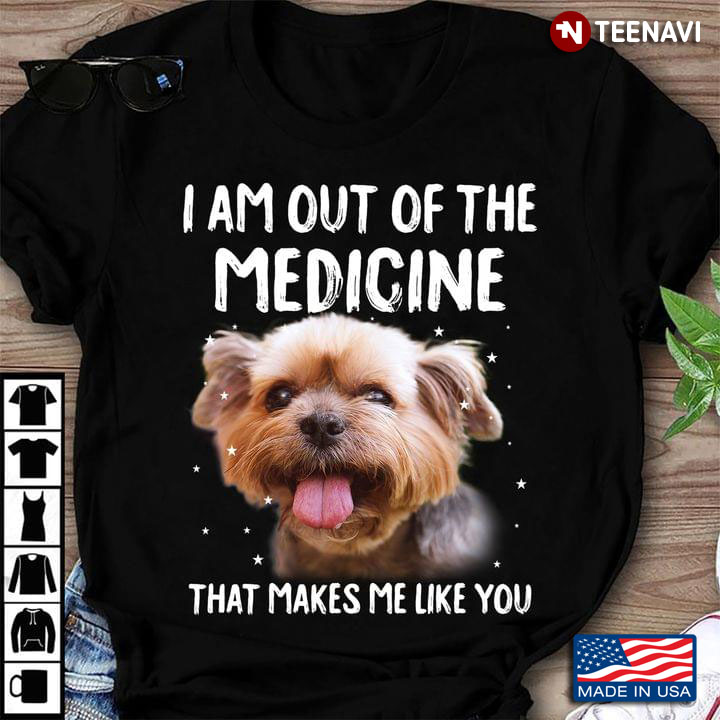 Yorkshire Terrier I Am Out Of The Medicine That Makes Me Like You For Dog Lover