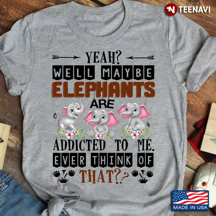 Yeah Well Maybe Elephants Are Addicted To Me Ever Think Of That