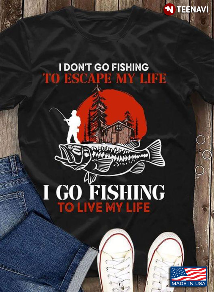 Go Fishing I Don’t Go Fishing To Escape I Go Fishing To Live My Life