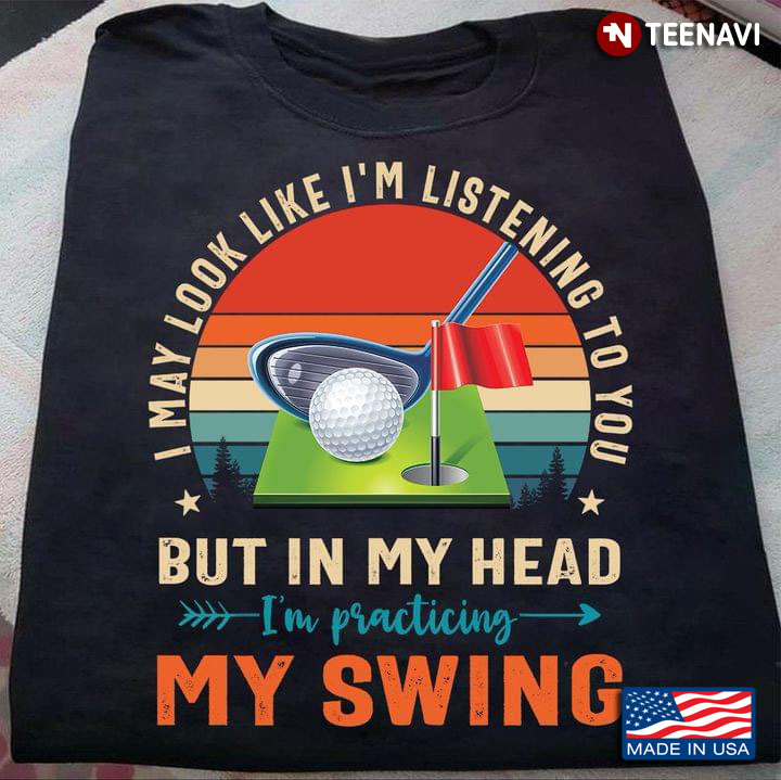 Golf I May Look Like I’m Listening To You But In My Head I'm Practicing My Swing