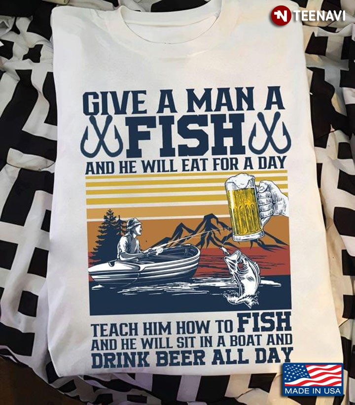 Fishing Give a Man a Fish And He Will Eat For A Day Teach Him How To Drink Beer All Day