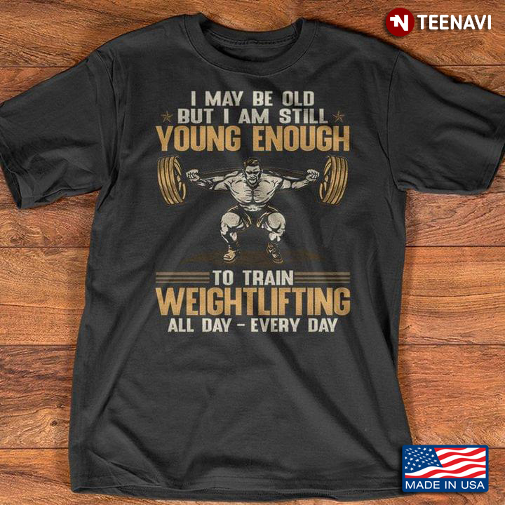 I May Be Old But I Am Still Young Enough To Train Weightlifting All Day Every Day