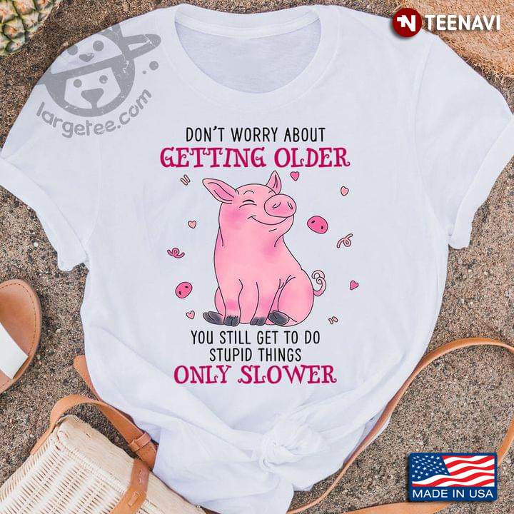 Pig Don't Worry About Getting Older You Still Get To Do Stupid Things Only Slower