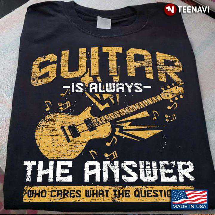 Guitar Is Always The Answer Who Cares What The Question Is