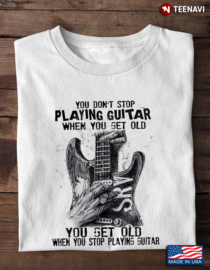 You Don’t Stop Playing Guitar When You Get Old You Get Old When You Stop Playing Guitar