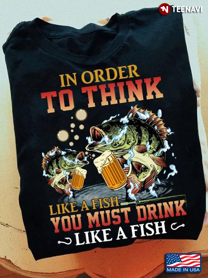 In Order To Think Like A Fish You Must Drink Like A Fish For Fishing Lover