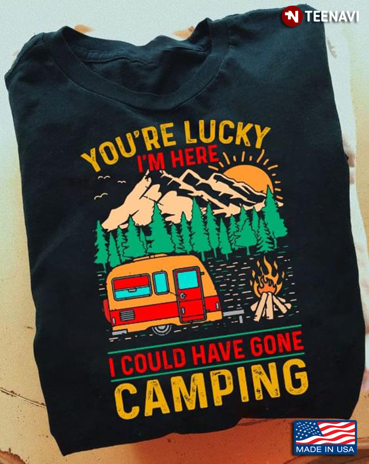 You're Lucky I'm Here I Could Have Gone Camping For Camp Lover