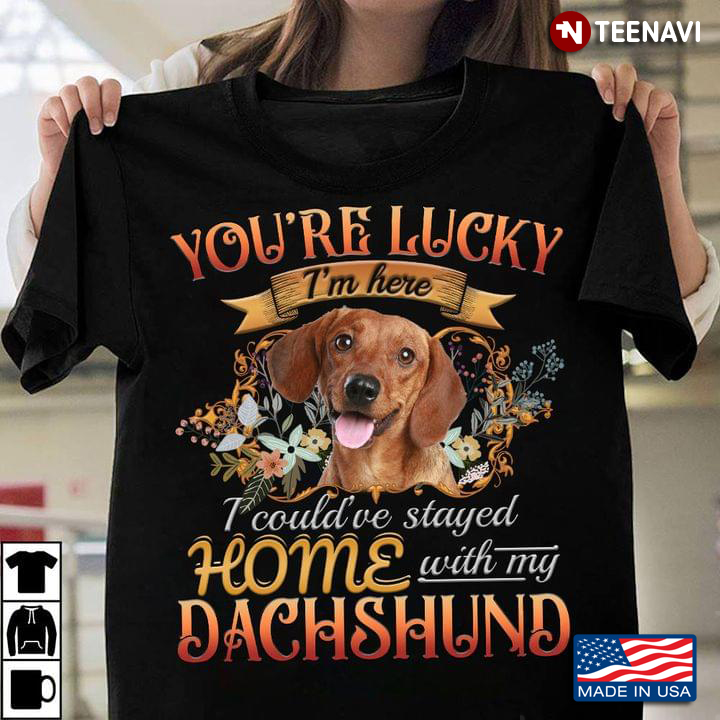 You're Lucky I'm Here I Could've Stayed Home With My Dachshund