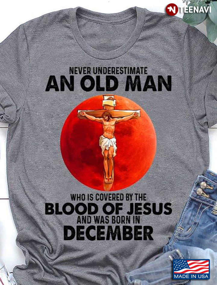 Never Underestimate An Old Man Who Is Covered By The Blood Of Jesus And Was Born In December