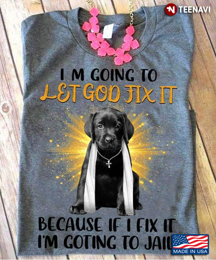 Labrador Retriever Im Going To Let God Fix It Because If I Fix It I’m Going To Jail