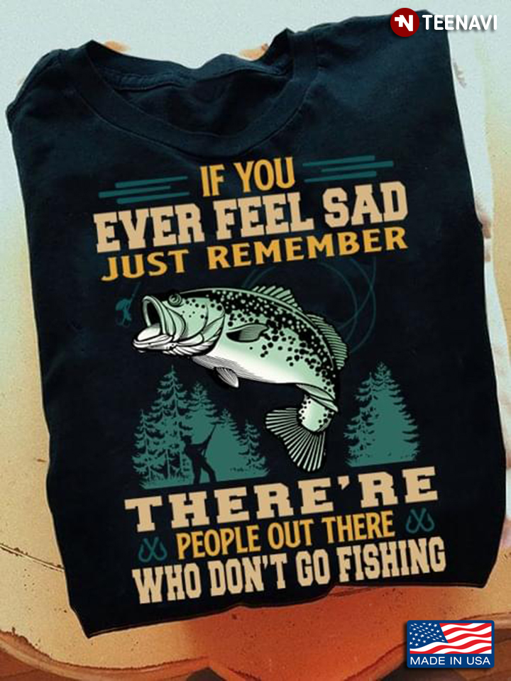If You Ever Feel Sad Just Remember There's re People Out There Who Don't Go Fishing