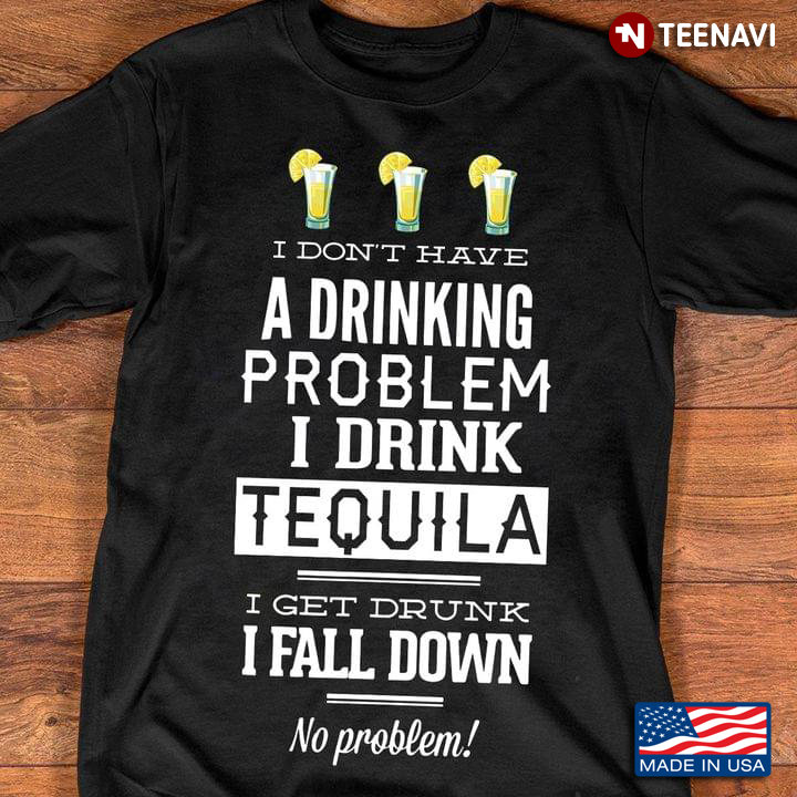 I Don't Have A Drinking Problem I Drink Tequila I Get Drunk I Fall Down