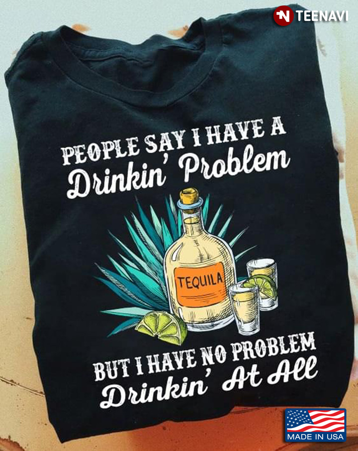 Tequila People Say I Have A Drinking Problem But I Have No Problem Drinking At All