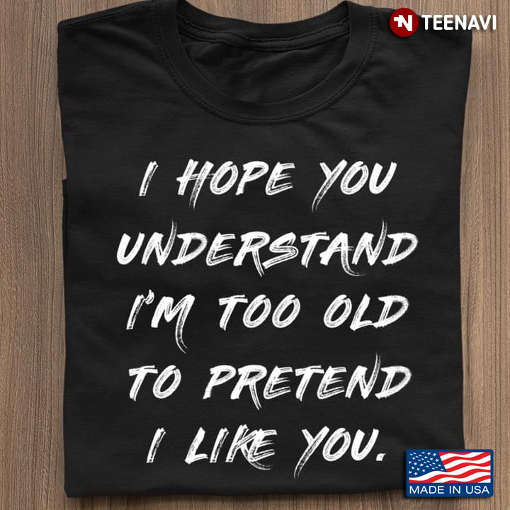 I Hope You Understand I'm Too Old To Pretend I Like You Funny Quote