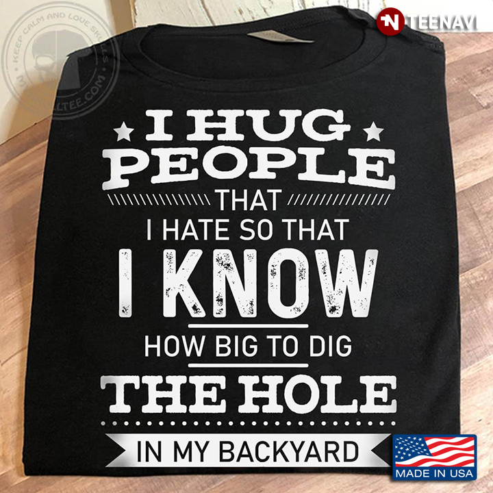 I Hug People That I Hate So That I Know How Big To Dig The Hole In My Backyard