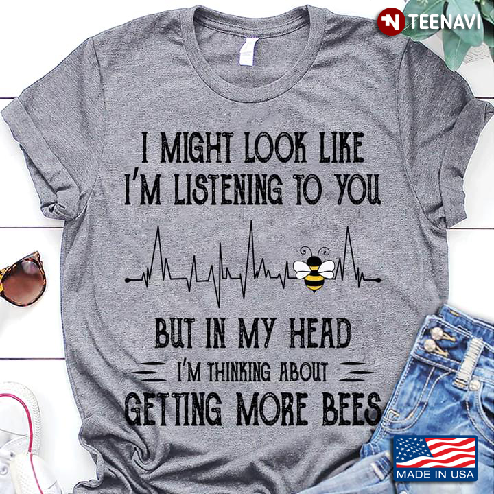 I Might Look Like I'm Listening To You But In My Head I'm Thinking About Getting More Bees
