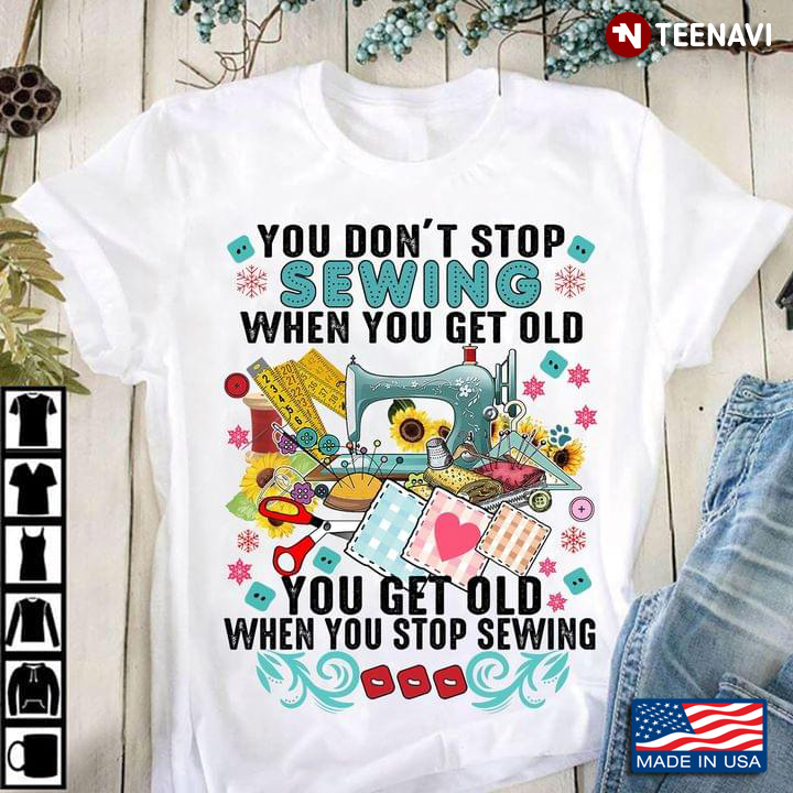 You Don't Stop Sewing When You Get Old You Get Old When You Stop Sewing for Sewing Lover