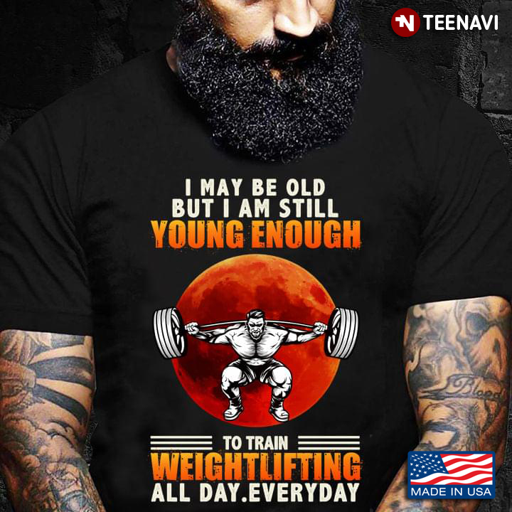 I May Be Old But I Am Still Young Enough To Train Weightlifting All Day Everyday
