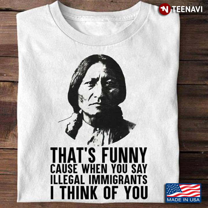 Native American That's Funny Cause When You Say Illegal Immigrants I Think Of You