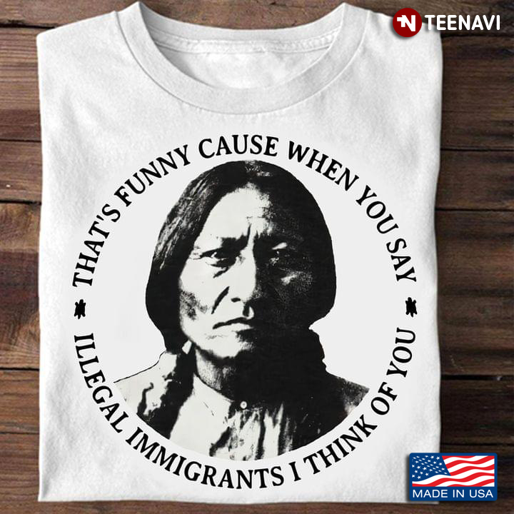 Thats Funny Because When You Say Illegal Immigrants I Think Of You