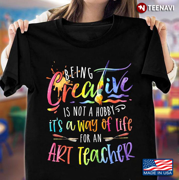 Being Creative Is Not A Hobby It's A Way Of Life For An Art Teacher For Art Teacher Lover