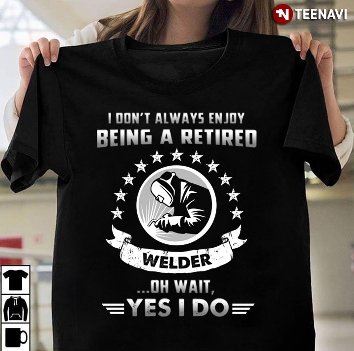 I Don't Always Enjoy Being A Retired Welder Oh Wait Yes I Do