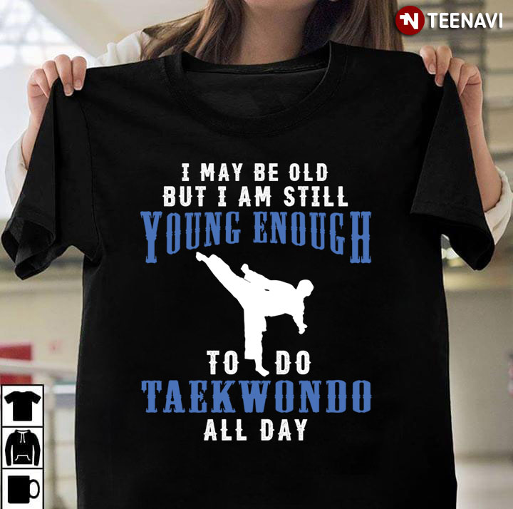 I May Be Old But I Am Still Young Enough To Do Taekwondo All Day