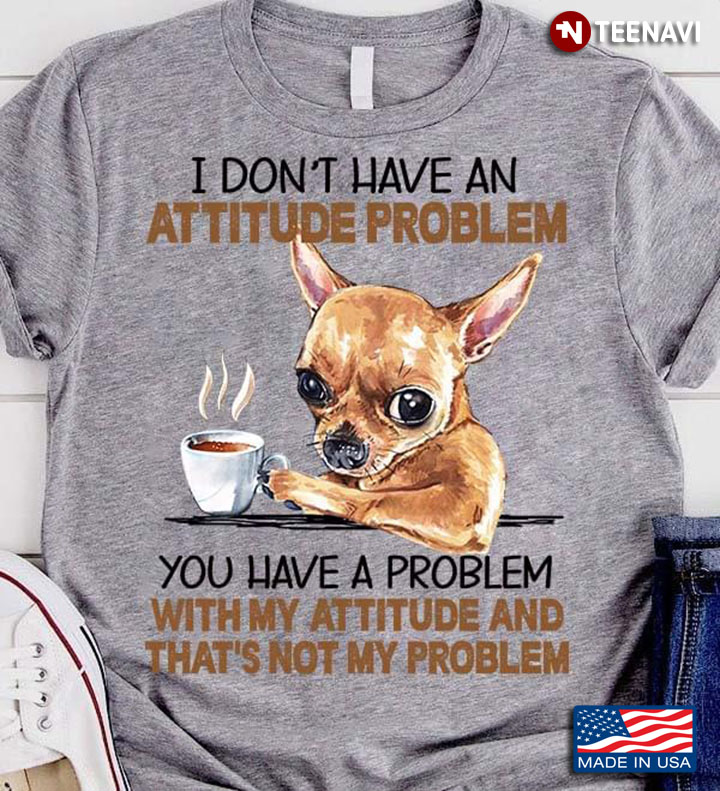 Chihuahua I Don't Have An Attitude Problem You Have A Problem With My Attitude