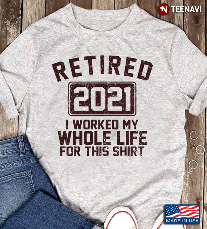 Retired 2021 I Worked My Whole Life For This Shirt
