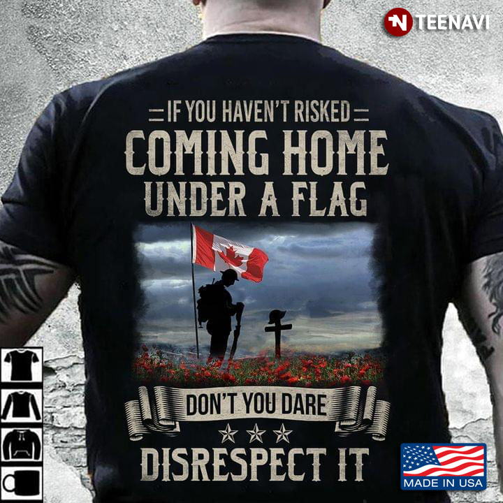 If You Haven’t Risked Coming Home Under A Flag Don’t You Dare Disrespect It Canadian Veteran