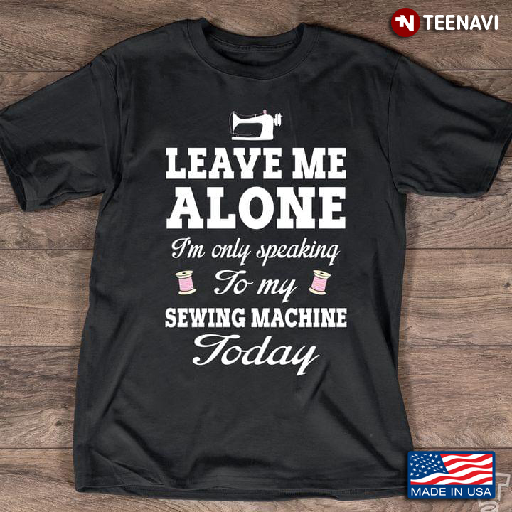 Leave Me Alone I'm Only Speaking To My Sewing Machine Today for Sewing Lover