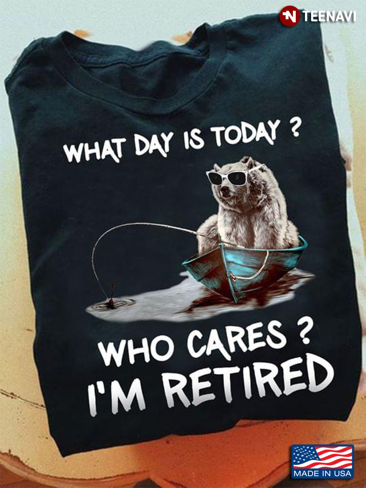 Bear Go Fishing What Day Is Today Who Cares I’m Retired