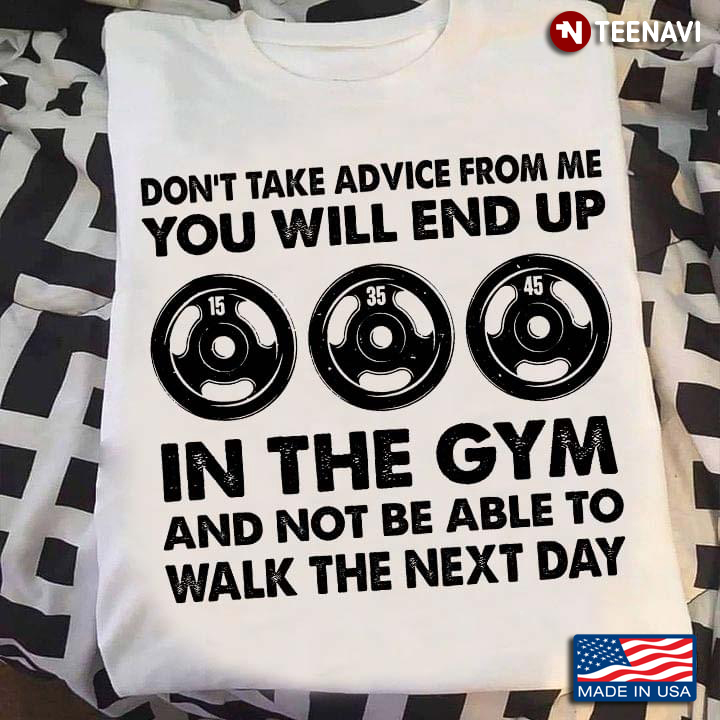 Don't Take Advice From Me You Will End Up In The Gym And Not Be Able To Walk The Next Day