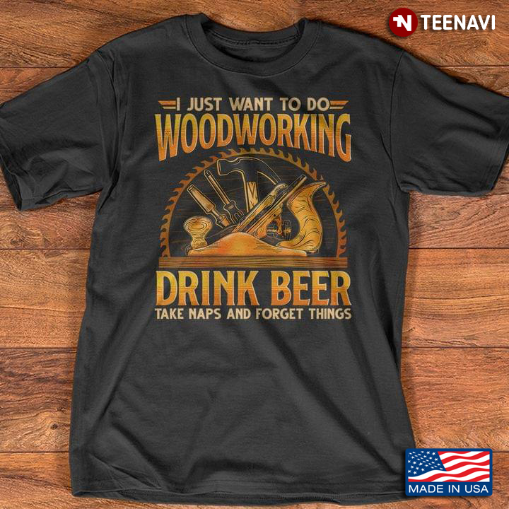 I Just Want To Do Woodworking Drink Beer Take Naps and Forget Things