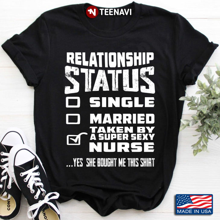 Relationship Status Single Married Taken By A Super Sexy Nurse Yes She Bought Me This Shirt
