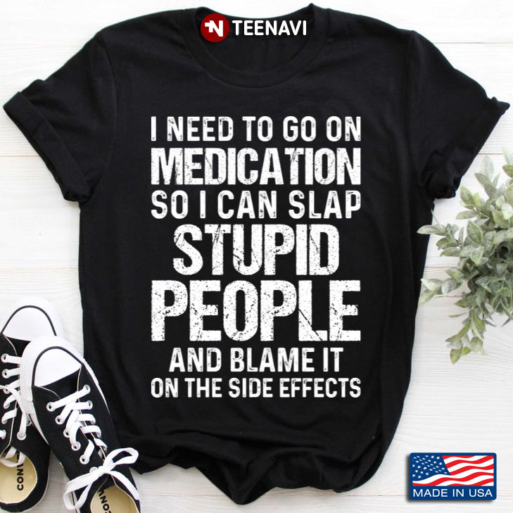 I Need To Go On Medication So I Can Slap Stupid People And Blame It On The Side Effects