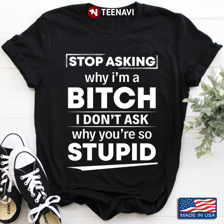 Stop Asking Why I'm Bitch I Don't Ask Why You're So Stupid