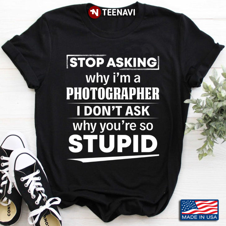 Stop Asking Why I'm A Photographer I Don't Ask Why You're So Stupid