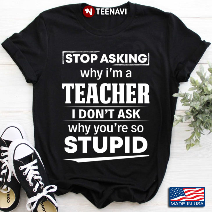 Stop Asking Why I'm A Teacher I Don't Ask Why You're So Stupid