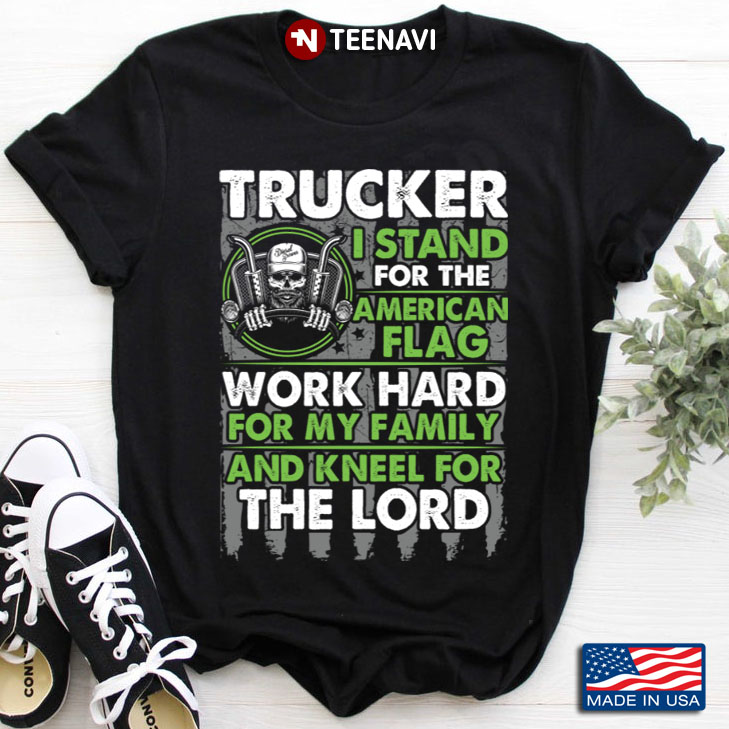 Trucker I Stand For The American Flag Work Hard For My Family And Kneel For Lord
