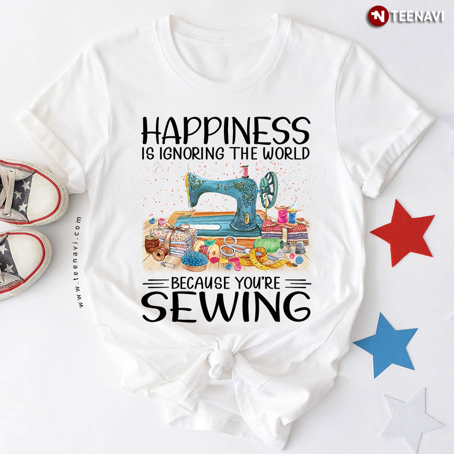 Happiness Is Ignoring The World Because You're Sewing T-Shirt