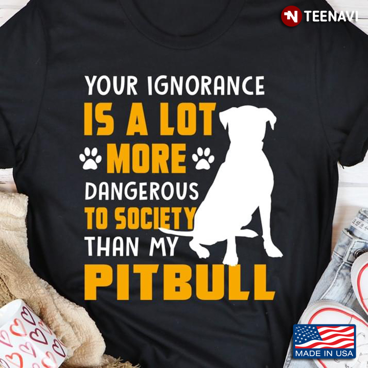 Your Ignorance Is A Lot More Dangerous To Society Than My Pitbull